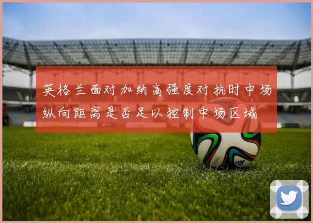 英格兰面对加纳高强度对抗时中场纵向距离是否足以控制中场区域