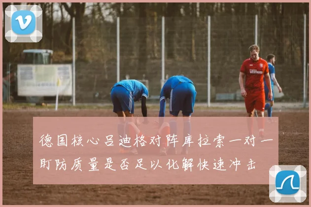 德国核心吕迪格对阵库拉索一对一盯防质量是否足以化解快速冲击