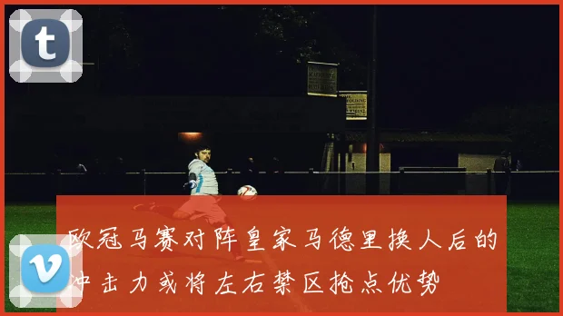欧冠马赛对阵皇家马德里换人后的冲击力或将左右禁区抢点优势