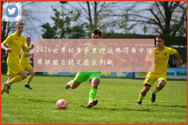2026世界杯多萨里迎战佛得角中场串联能否稳定首发判断