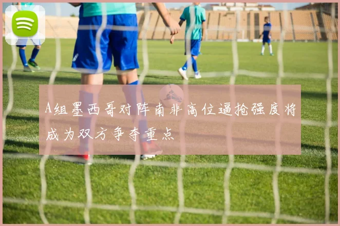 A组墨西哥对阵南非高位逼抢强度将成为双方争夺重点