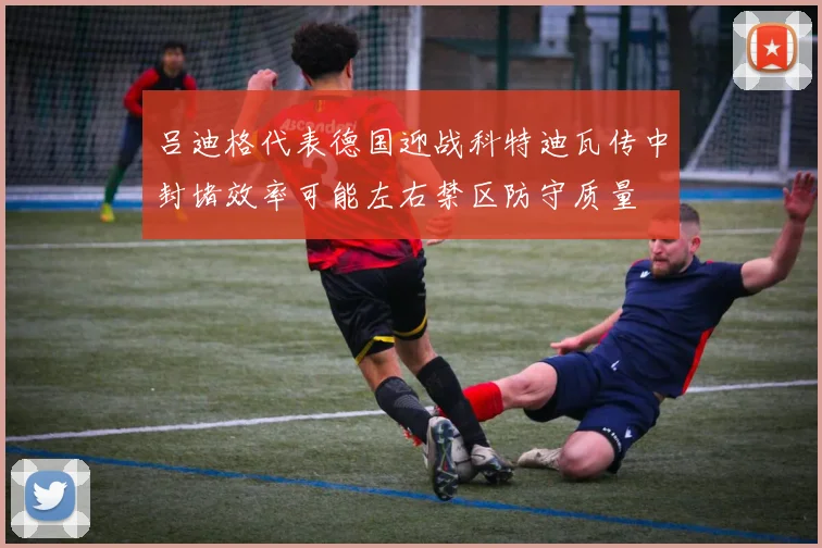 吕迪格代表德国迎战科特迪瓦传中封堵效率可能左右禁区防守质量