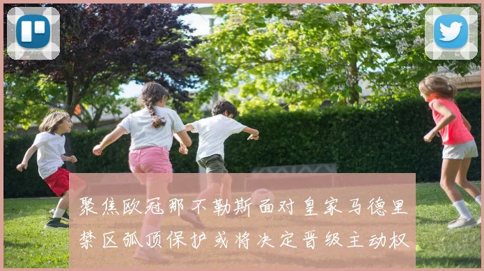 聚焦欧冠那不勒斯面对皇家马德里禁区弧顶保护或将决定晋级主动权