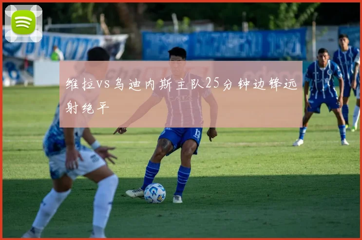 维拉vs乌迪内斯主队25分钟边锋远射绝平