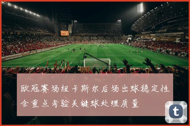 欧冠赛场纽卡斯尔后场出球稳定性会重点考验关键球处理质量