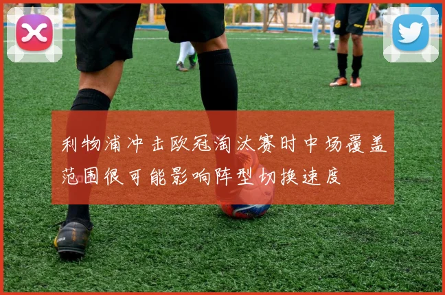 利物浦冲击欧冠淘汰赛时中场覆盖范围很可能影响阵型切换速度