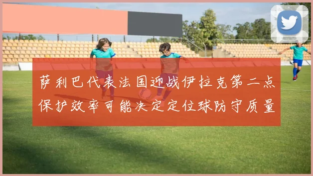 萨利巴代表法国迎战伊拉克第二点保护效率可能决定定位球防守质量