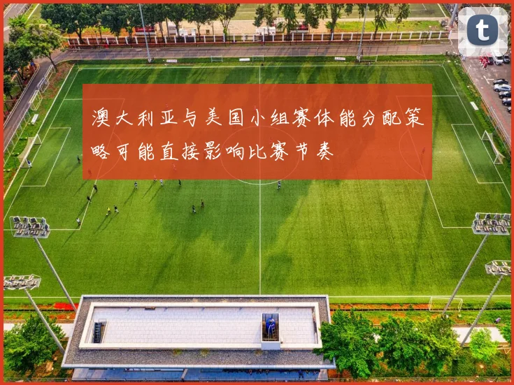 澳大利亚与美国小组赛体能分配策略可能直接影响比赛节奏