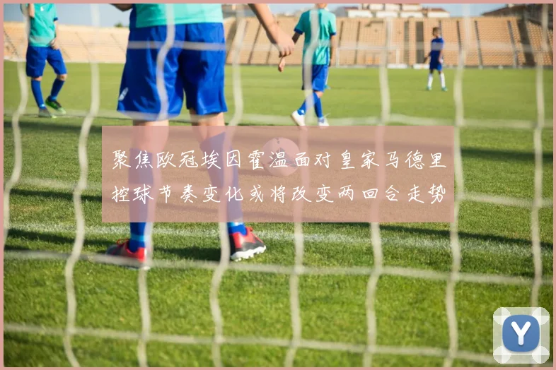 聚焦欧冠埃因霍温面对皇家马德里控球节奏变化或将改变两回合走势