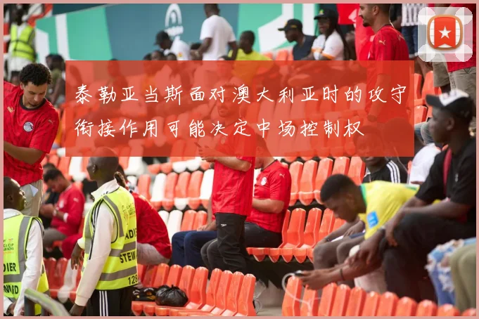 泰勒亚当斯面对澳大利亚时的攻守衔接作用可能决定中场控制权
