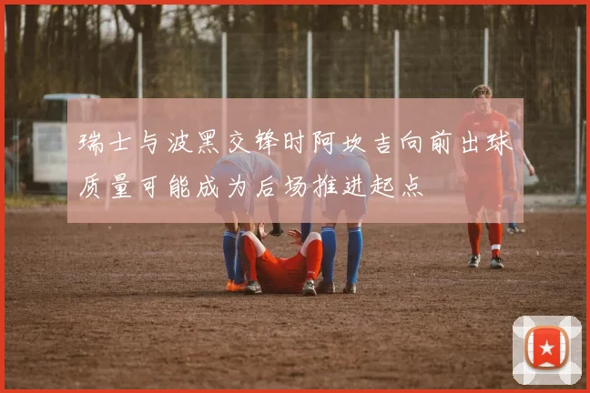 瑞士与波黑交锋时阿坎吉向前出球质量可能成为后场推进起点